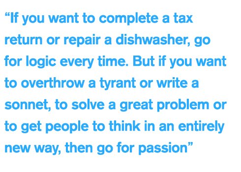 “If you want to complete a tax return or repair a dishwasher, go for logic every time. But if you want to overthrow a tyrant or write a sonnet, to solve a great problem or to get people to think in an entirely new way, then go for passion”